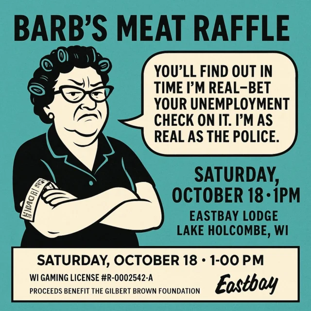 🐷 A Strongly Worded Letter from Barb

Barb’s Meat Raffle – Saturday, October 18 • 1PM
🎟️ WI Gaming License #R-0002542-A
All proceeds benefit the Gilbert Brown Foundation
📍 Eastbay Lodge – Lake Holcombe, WI

Dear internet people,

It’s me — Barb. And I’ve just about had it.

I’ve paced my bunions until they bled trying to market to you folks.
I’ve made posts, I’ve made flyers, I’ve even tried being polite (for a full ten minutes).
Now my girdle’s in a wad and I’m stress eating Nutty Bars in preparation for the big show.

You people act like I’m some mythical creature that Eastbay made up.
Well, let me clear that right now — you’ll find out in time I’m real.
You can bet your unemployment check on that one.

I’m the marketer around here — that’s my first job —
but honey, I’m as real as the police,
and I’ve got no patience for folks who think otherwise.

Now, let’s talk business.
Barb’s Meat Raffle is happening Saturday, October 18 at 1PM,
and we’re doing it the legal way to raise money for the Gilbert Brown Foundation.

This meat ain’t poached, it ain’t “borrowed,” and it sure as hell ain’t roadkill.
It’s Ranch Brand meat — the real deal,
because my buddy knows I don’t mess with garbage.

So, if I can take the afternoon off from bingo to run this circus,
you can haul yourself to Eastbay Lodge, grab a drink,
and support something that actually matters.

Bring cash, bring your sass,
and don’t you dare interrupt me with football scores while I’m calling numbers.

See you October 18th at 1PM —
or don’t, and risk my wrath.

Sincerely (but not sweetly),
– Barb

🐷 Barb’s Meat Raffle
🎟️ WI Gaming License #R-0002542-A
📍 Eastbay Lodge – Lake Holcombe, WI
❤️ All proceeds go to the Gilbert Brown Foundation