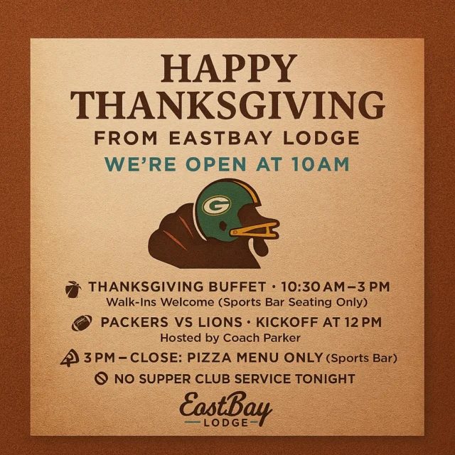 HAPPY THANKSGIVING from Eastbay Lodge 🦃💛💚

The Bay is OPEN today at 10AM — and we’re here to feed you, host you, and give you a place to escape the kitchen chaos.

Here’s the game plan:

🍽️ Thanksgiving Buffet
10:30AM–3PM
Walk-ins welcome — Sports Bar seating only

🏈 Packers vs. Lions
Kickoff at 12PM
Hosted by Coach Parker

🍕 3PM–Close: Pizza Menu only (Sports Bar)

❌ No Supper Club tonight

Whether you’re here for the feast… the football… or the family break —
Happy Thanksgiving from all of us at Eastbay.

See you at The Bay. 💛💚