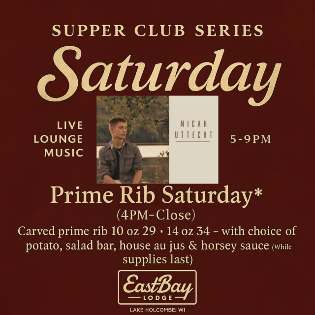 ⭐ SATURDAY SUPPER CLUB SERIES — EASTBAY STYLE

Prime Rib. Live Music. One heck of a Saturday night.

Saturday at The Bay is built different — and this week, we’re bringing out the heavy hitters:

🥩 PRIME RIB • Served 4PM–Close

Carved prime rib with choice of potato, salad bar, house au jus & horsey sauce.
(While supplies last — and it usually doesn’t.)

10oz — $29
14oz — $34

Classic. Comforting. Wisconsin as hell.

🎶 LIVE MUSIC: MICAH UTTECHT • 5–9PM

Holcombe gets a treat tonight.
Micah isn’t just “a guy with a keyboard.”
He’s the powerhouse frontman of Resonate, one of the Chippewa Valley’s biggest live bands — and when he steps into the lounge, the room changes.

Smooth vocals. A killer setlist. That effortless stage presence you only get from someone who’s played everywhere.

This is the kind of night that makes supper club season feel electric.

🍽️ FULL SUPPER CLUB MENU AVAILABLE

If you need comfort, celebration, or just a reason to not cook — we’ve got you.
