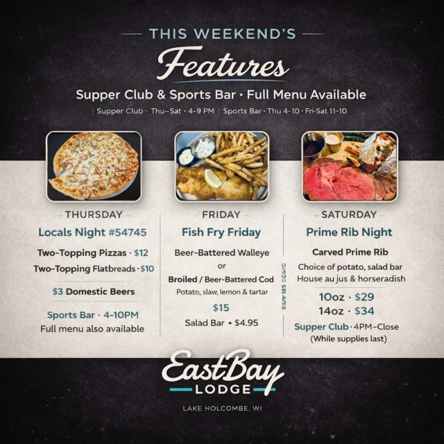 This weekend’s features at Eastbay Lodge — all in one place.

Whether you’re joining us in the Supper Club or the Sports Bar, our full menu is available all weekend, with a few favorites taking center stage:

Thursday | Locals Night #54745
Two-topping pizzas for $12
Two-topping flatbreads for $10
$3 domestic beers
📍 Sports Bar · 4–10 PM
(Walk in and ease into the weekend)

Friday | Fish Fry Friday
Beer-battered Walleye or Cod (broiled or beer-battered)
Served with potato, slaw, lemon & tartar
$15 · Salad Bar +$4.95
📍 Supper Club · 4–9 PM
🔗 Reservations recommended:
https://www.eastbayholcombe.com/reservations/

Saturday | Prime Rib Night
Carved prime rib with choice of potato, salad bar,
house au jus & horseradish
10oz $29 · 14oz $34
📍 Supper Club · 4 PM–Close (while supplies last)
🔗 Reservations encouraged:
https://www.eastbayholcombe.com/reservations/

Two spaces. One kitchen.
Classic supper club favorites, served the way they should be — lakeside.

Plan ahead, grab a table, and enjoy the weekend at the Bay.
