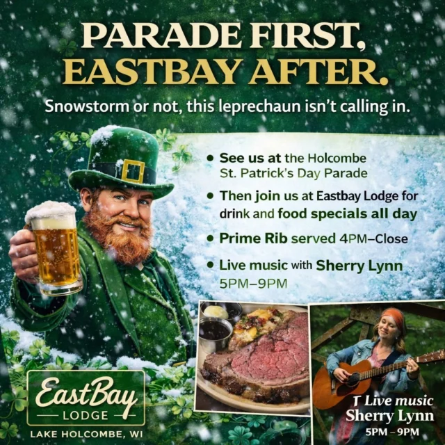 Holcombe… it’s parade day. ☘️

Yes, we saw the forecast.

Yes, apparently Mother Nature has decided St. Patrick’s Day weekend should come with a foot of snow and questionable life choices.

But here’s the thing…

A little snow has never scared a good leprechaun.
And it definitely isn’t stopping the party.

Come find us at the Holcombe St. Patrick’s Day Parade today.
Wave. Throw candy. Question our life decisions.

Then when the parade wraps up…

Follow the crowd to Eastbay Lodge.

We’ll have the doors open, the drinks flowing, and the kitchen rolling all day.

☘️ Irish drink specials
☘️ Corned Beef & Cabbage plates
☘️ Supper Club Saturday features
☘️ Prime Rib starting at 4PM
☘️ Live music with Sherry Lynn 5–9PM

Snowstorm or not…

This leprechaun is still clocking in.

See you at the parade.
Then we’ll see you at the Bay.

EastBay Lodge
Lake Holcombe, WI