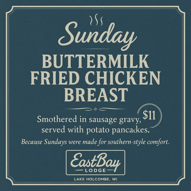 The best Sunday deal on the pond.
And it’s not even close.

Sit a spell.
Do the things that make you a good human.
Grab a pew at church, go see grandma, call your momma…

Then come see us.

Buttermilk fried chicken breast,
smothered in sausage gravy,
served up with potato pancakes—
all for $11.

We open at 11AM and it runs all day.

No rush. No nonsense. Just damn good Sunday comfort.

Eastbay Lodge — Lake Holcombe, WI