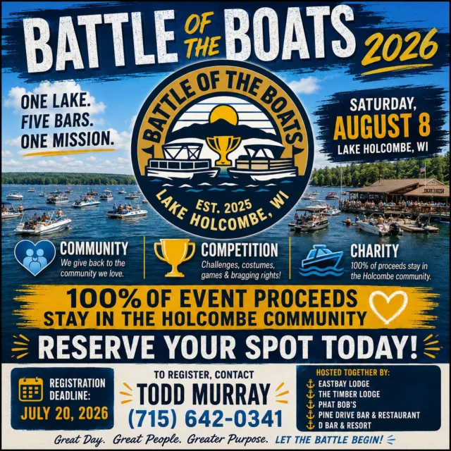 🚤🏆 BATTLE OF THE BOATS 2026 🏆🚤

One lake.

Five bars.

One incredible day.

And one mission: giving back to the Holcombe community.

Battle of the Boats returns on **Saturday, August 8th**, bringing together Eastbay Lodge, The Timber Lodge, Phat Bob's, Pine Drive Bar & Restaurant, and D Bar & Resort for a day of friendly competition, outrageous creativity, and community support.

💲 $25 Per Person

👕 Includes Event T-Shirt

🏆 Compete For Trophies

💙 Supports Local Community Causes

🎭 Pick Your Theme

🚤 Decorate Your Boat

🎉 Bring Your Crew

Whether your team chooses a movie, sports team, decade, country, TV show, famous character, or something completely ridiculous, this event is all about having fun while supporting a great cause.

🚨 REGISTRATION IS OPEN NOW 🚨

📞 Todd Murray
📱 (715) 642-0341

📞 Todd Murray
📱 (715) 642-0341

Don't wait too long—some of the best themes get claimed quickly.

👉 Join the official Battle of the Boats Facebook Group for updates, announcements, photos, and event information:

https://www.facebook.com/share/g/1Gaqh4nvms/

Please give the page a like, invite your crew, and help us spread the word.

Gather your team.

Claim your theme.

Raise some money for a great cause.

And let's make Battle of the Boats 2026 bigger than ever.

#BattleOfTheBoats #LakeHolcombe #HolcombeStrong #BoatLife #WisconsinSummer #CommunityFirst #EastbayLodge #TheTimberLodge #PhatBobs #PineDrive #DBarAndResort