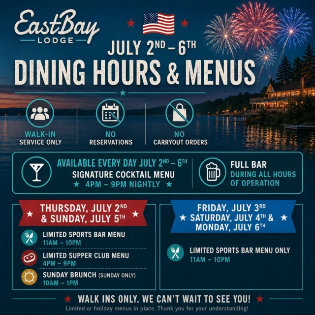 ☀️ HOLIDAY WEEK DINING UPDATE ☀️

As we get ready for one of our favorite weeks of the year, we wanted to share a few temporary changes you'll notice from July 2nd through July 6th.

The Fourth of July week is one of the highlights of summer at Eastbay Lodge. With live music throughout the week, multiple entertainment experiences, drone shows, great food, cold drinks, lake days, and friends gathering from all over, we're excited to help bring summer alive at the bay once again.

To help us serve guests as efficiently as possible while maintaining the quality and hospitality you've come to expect from Eastbay Lodge, we'll be operating with limited holiday menus and a few temporary service adjustments.

• Walk-In Service Only

• No Reservations Accepted

• No Carryout Orders

• Limited Holiday Menus In Place

These changes allow our team to stay focused on what matters most: delivering a great experience to the guests who choose to spend part of their holiday weekend with us.

We've spent months preparing for this week. Our team has a game plan in place, our kitchen is ready, our bars are stocked, our entertainers are ready to take the stage, and we're looking forward to welcoming everyone to Eastbay Lodge.

Here's how dining service will work throughout the holiday weekend:

THURSDAY, JULY 2

• Limited Sports Bar Menu • 11AM–10PM

• Limited Supper Club Menu • 4PM–9PM

• Signature Cocktail Menu • 4PM–9PM

FRIDAY, JULY 3

• Limited Sports Bar Menu • 11AM–10PM

• Signature Cocktail Menu • 4PM–9PM

SATURDAY, JULY 4

• Limited Sports Bar Menu • 11AM–10PM

• Signature Cocktail Menu • 4PM–9PM

SUNDAY, JULY 5

• Sunday Brunch • 10AM–1PM

• Limited Sports Bar Menu • 11AM–10PM

• Limited Supper Club Menu • 4PM–9PM

• Signature Cocktail Menu • 4PM–9PM

MONDAY, JULY 6

• Limited Sports Bar Menu • 11AM–10PM

• Signature Cocktail Menu • 4PM–9PM

• Full Bar Available During All Hours Of Operation

Thank you for your understanding and support. We believe these changes will help us provide a smoother, faster, and more enjoyable experience for everyone throughout the holiday week.