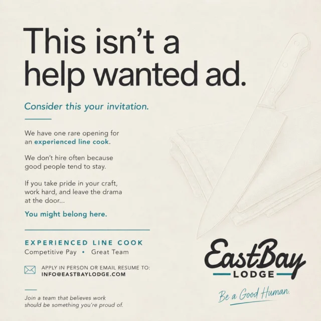 There are restaurants on just about every corner.

There's only one Eastbay.

The truth is, we don't hire very often. Not because we don't grow... but because our people tend to stay.

We've worked hard to build something different here. A place where people are respected. Where hard work is noticed. Where your teammates have your back. Where being a good human matters just as much as being good at your job.

So this isn't another "Help Wanted" post.

It's an invitation.

Today, we have one rare opportunity to join our kitchen as an Experienced Line Cook.

If you're looking for just another kitchen, we're probably not the place for you.

But if you're looking for a team you'll be proud to be part of... a place where you'll be challenged, appreciated, and surrounded by people who genuinely care about what they're building together...

We'd love to meet you.

There are restaurants on every corner.

There is only one Eastbay.

Send your resume to info@eastbaylodge.com or stop in and introduce yourself.

Be a Good Human.