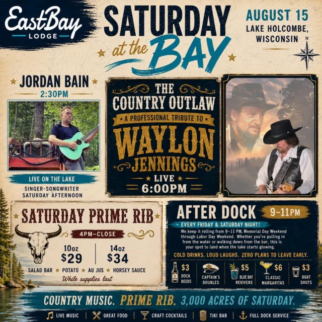 O… IT’S OUTLAW DAY AT THE BAY. 🤠

So bring your in-laws, your outlaws, or anyone else who appreciates cold drinks, great country music and a Saturday on 3,000 acres of Lake Holcombe.

We’re stacking the whole day.

🎸 2:30PM — JORDAN BAIN

Jordan gets the afternoon started with an incredible mix of Tom Petty, Fleetwood Mac, The Lumineers, Kacey Musgraves, Shinedown and original music — the perfect soundtrack for a Saturday afternoon on the water.

Then at 6:00PM, we take it back.

🔥 THE COUNTRY OUTLAW

A TRIBUTE TO WAYLON JENNINGS

One performer. One guitar. And an evening dedicated to the songs and unmistakable outlaw-country sound of Waylon Jennings.

Luckenbach, Texas. Good Hearted Woman. I've Always Been Crazy. Mammas Don't Let Your Babies Grow Up to Be Cowboys.

If those songs mean something to you, you already know where you need to be Saturday night.

And because outlaw country deserves a proper dinner...

🥩 SATURDAY PRIME RIB • 4PM–CLOSE

10oz • $29
14oz • $34

Served with your choice of potato, salad bar, house au jus & horsey sauce. While supplies last.

🌴 Tiki Bar.
🍸 Craft cocktails.
⚓ Full dock service.
☀️ And another August Saturday on Lake Holcombe.

Then from 9–11PM, we're keeping it rolling with AFTER DOCK HAPPY HOUR.

🍺 $3 Dock Beers
🥃 $4 Captain's Doubles
🍹 $5 Blue Bay Revivers
🍸 $6 Classic Margaritas
🥃 $3 Boat Shots

Cold drinks. Loud laughs. Zero plans to leave early.

And save a little gas in the tank...

☀️ SUNDAY FUNDAY IS NEXT.

Brunch at the Bay • 10AM–1PM
🎸 Jeff White • 1PM
🔥 Worn Label FULL BAND • 3PM

📍 Eastbay Lodge • Lake Holcombe, Wisconsin

COUNTRY MUSIC. PRIME RIB. 3,000 ACRES OF SATURDAY.