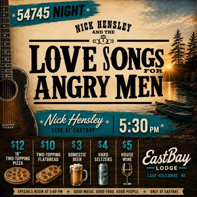 Yes. It’s really called Love Songs For Angry Men. 😂

And if you haven’t heard Nick Hensley before, Thursday night is a pretty great time to change that.

Nick has spent more than two decades building Love Songs For Angry Men into one of the Upper Midwest’s most respected Americana and alt-country projects—performing hundreds of shows a year and sharing stages with artists including Big Head Todd & The Monsters, Fastball, Soul Asylum, Trampled By Turtles, The Wallflowers, John Hiatt and Semisonic.

And Thursday, he’s bringing it to the lakeside stage at Eastbay.

🎶 NICK HENSLEY • LIVE AT 5:30 PM

Of course, around here Thursday also means #54745 Night—our weekly excuse to show a little love to our neighbors.

Starting at 5 PM:

🍕 $12 • 16" Two-Topping Pizza
🍕 $10 • Two-Topping Flatbread
🍺 $3 • Domestic Beers
🥤 $4 • Hard Seltzers
🍷 $5 • House Wine

Great original music. Dinner and drinks that won’t break the bank. And a summer evening overlooking Lake Holcombe.

That sounds like a pretty good Thursday to us.

📍 Eastbay Lodge • Lake Holcombe
⏰ Specials begin at 5 PM • Music at 5:30 PM

Come discover one of the Midwest’s best-kept musical secrets. We’ll see you at the Bay. 🌊