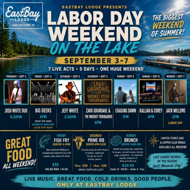 THIS WEEK AT THE BAY 🌊

Here we go.

The final big week of summer has arrived at Eastbay Lodge — and we're not quietly waving goodbye to this one.

Five days. Seven live acts. Labor Day Weekend. One LAST SPLASH of summer on Lake Holcombe.

It all starts Thursday and rolls straight through Labor Day Monday.

🎶 THURSDAY • SEPTEMBER 3
Josh White Duo • 5:30PM

🔥 FRIDAY • SEPTEMBER 4
BIG DEEKS • 6PM
🎤 Rock the Dock Karafun Karaoke • Later That Night
🐟 Friday Fish Fry • 4–9PM

🎶 SATURDAY • SEPTEMBER 5
Jeff White • 2:30PM
🔥 Zakk Grandahl & The Whiskey Troubadours • 6PM
🥩 Prime Rib • 4PM–Close

🎶 SUNDAY • SEPTEMBER 6
Chasing Dawn • 1PM
🔥 Kalliah & Corey • 4PM
🧇 Sunday Brunch • 10AM–1PM
Our FINAL Sunday Brunch of the season!

 LABOR DAY MONDAY • SEPTEMBER 7
Jack Willems • 2PM

Limited Sports Bar & Supper Club menus will be available throughout Labor Day Weekend.

We spend all winter waiting for weeks like this on Lake Holcombe. The boats. The music. The patios. The cold drinks. The food. The people. The lake.

So before summer slips away, we've got one more BIG weekend left in us.

One lake. Five days. Seven live acts. One LAST SPLASH.

Bring the boat. Bring your people. Bring whatever you've got left in the summer tank.

THIS WEEK AT THE BAY. 🌊
LET'S SEND SUMMER OUT LOUD.