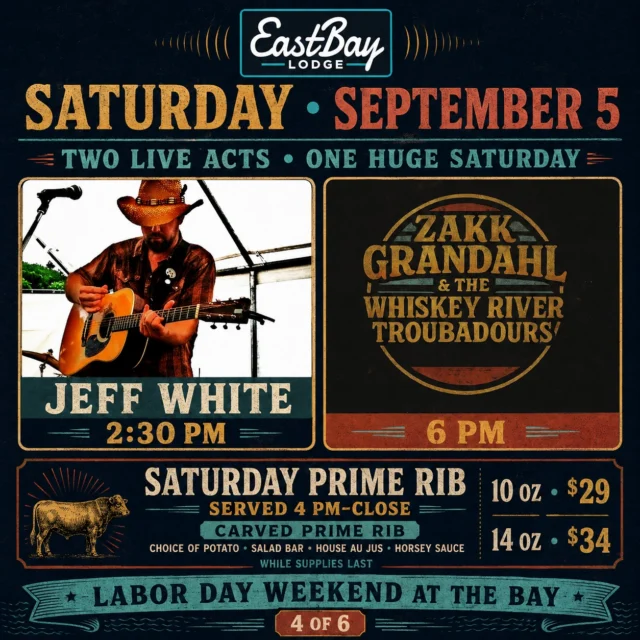 SATURDAY AT EASTBAY IS LESS OF A SCHEDULE AND MORE OF A RELAY RACE.

Jeff White starts the afternoon at 2:30 PM.

Prime rib enters the competition at 4.

Then Zakk Grandahl & The Whiskey River Troubadours take over at 6 PM.

Two live acts. One very serious piece of beef. Absolutely no unused portion of the day.

Jeff White opens Saturday with the kind of acoustic set that belongs beside the lake on a holiday weekend. Then, as afternoon turns toward evening, Zakk Grandahl & The Whiskey River Troubadours bring the full country show and carry us straight into Saturday night.

Somewhere between the two, we strongly recommend dinner.

SATURDAY PRIME RIB | SERVED 4 PM–CLOSE

🥩 Carved prime rib
🥔 Choice of potato
🥗 Salad bar
🥣 House au jus and horsey sauce

10 oz. — $29
14 oz. — $34

While supplies last—which means prime rib is not legally required to wait for you while you “finish one more drink” at the Tiki Bar.

📍 Eastbay Lodge
📅 Saturday, September 5
🎸 Jeff White at 2:30 PM
🥩 Prime rib from 4 PM–close
🎶 Zakk Grandahl & The Whiskey River Troubadours at 6 PM

Come for the afternoon. Stay through the evening. Somewhere along the way, eat like you planned this responsibly.