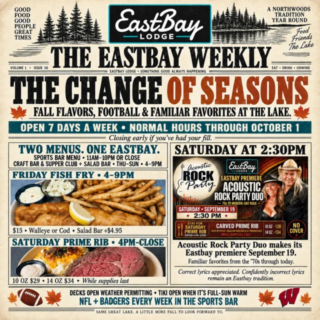 🗞️ EXTRA! EXTRA! Fall has arrived at Eastbay—and the lake doesn’t shut down when the seasons change. It simply finds a new rhythm.

We’re open seven days a week with normal hours through October 1—although if you’ve had your fill, we may sneak out a little early. 😉

Our Sports Bar Menu is available daily from 11 AM–10 PM or close, while the Craft Bar, Supper Club and Salad Bar are open Thursday through Sunday from 4–9 PM.

This week’s headlines:

🐟 Friday Fish Fry | 4–9 PM
Beer-battered walleye or broiled/beer-battered cod with potato, slaw, lemon and tartar — $15
Add the Salad Bar for $4.95.

🎶 Saturday at 2:30 PM
The Acoustic Rock Party Duo makes its Eastbay premiere with familiar favorites from the ’70s through today—and there’s no cover!

Correct lyrics are appreciated. Confidently incorrect lyrics remain an Eastbay tradition.

🥩 Saturday Prime Rib | 4 PM–Close
10 oz. — $29 | 14 oz. — $34
Served with your choice of potato, Salad Bar, house au jus and horsey sauce while supplies last.

Our outdoor decks remain open weather permitting, and when Mother Nature gives us a full-sun, warm fall day, we’ll fire up the Tiki too.

And every week, the Sports Bar is home for NFL and Wisconsin Badgers football! 🏈

Same great lake. A little more fall to look forward to. 🍂