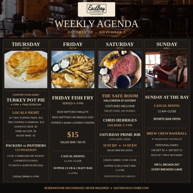 🍂 FOUR DAYS. ONE DESTINATION. A WHOLE LOT OF REASONS TO GET TO EASTBAY.

The calendar says fall. The kitchen says comfort food. The TVs say Wisconsin sports. And Halloween? We've got a safe room for that. 😉

Here's your October 29–November 1 lineup on Lake Holcombe:

🏈 THURSDAY | LOCALS NIGHT + PACKERS

Our final Comfort Food Series rotation brings homemade Turkey Pot Pie—golden, flaky, and made for a Wisconsin fall.

Locals Night: $12 two-topping pizzas, $10 flatbreads, $3 domestics, $4 seltzers and $5 house wines.

Packers vs. Panthers kicks off at 7:15 PM! 💚💛 Two-for-one drinks before kickoff, five domestics for $15, touchdown shots and quarter specials. Casual dining 4–9 PM.

🐟 FRIDAY | THE WISCONSIN FISH FRY

Some traditions don't need reinventing. Beer-battered walleye or broiled/beer-battered cod, with potato, slaw, lemon and tartar. $15. Add our salad bar for $4.95.

Casual dining from 11 AM; Supper Club & Craft Bar 4–9 PM. Fish fry 4–9 PM.

🎃 SATURDAY | THE SAFE ROOM AT EASTBAY

The ghosts can have the pub crawls. We've got something better.

No manufactured mayhem. Just great people, fantastic cocktails, incredible food and Chris Herriges LIVE, 5–9 PM. Costumes welcome!

And the only thing scary about our prime rib? How quickly it disappears. 🥩 10 oz $29 | 14 oz $34, salad bar included. From 4 PM until gone.

Casual dining from 11 AM; Supper Club & Craft Bar 4–9 PM.

🍻 SUNDAY | SUNDAY AT THE BAY

Good food, cold drinks, familiar faces. Casual dining and sports bar, 11 AM–close.

⚾ BREW CREW: If Milwaukee advances, we're showing every game—including potential Friday and Saturday matchups!

Four days of good food. Good drinks. Good music. GOOD HUMANS.

That's not a special occasion. That's just another week at Eastbay.

📍 Eastbay Lodge | Lake Holcombe

🍽️ Reservations encouraged, never required:
https://www.eastbayholcombe.com/reservations/

Come hungry. Bring your people. We'll take care of the rest. ❤️