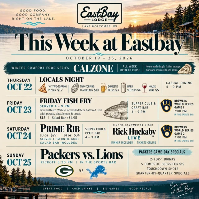 🌊 THIS WEEK AT EASTBAY | OCT 19–25

Good food. Good company. Right on the lake.

Four days of comfort food, hometown deals, Wisconsin traditions, Nashville music and football!

🍂 ALL WEEK | COMFORT FOOD SERIES

House-made CALZONE! Italian sausage, marinara, mozzarella and more. Available open to close Thursday–Sunday.

🍕 THURSDAY 10/22 | LOCALS NIGHT

Our thank-you to the locals who keep us going!

• 16” two-topping pizzas $12
• Two-topping flatbreads $10
• Domestic beers $3
• Hard seltzers $4
• House wine $5

Casual Dining 4–9 PM.

🐟 FRIDAY 10/23 | FISH FRY

Beer-battered walleye or broiled/beer-battered cod with potato, slaw, lemon & tartar.

$15 | Salad Bar +$4.95

Fish Fry 4–9 PM | Supper Club & Craft Bar 4–9 PM.

⚾ Brewers World Series Game 1, 7 PM in the Sports Bar!

🥩🎸 SATURDAY 10/24 | PRIME RIB & NASHVILLE NIGHTS

10 oz $29 | 14 oz $34 | Salad Bar Included

Served from 4 PM until gone.
Supper Club & Craft Bar 4–9 PM.

🎤 RICK "HUCK" HUCKABY LIVE!

An intimate Nashville songwriter experience, dinner included! Huck has written for Thomas Rhett, Trace Adkins and Tracy Lawrence. Don't miss this one.

🎟️ Tickets:
https://www.eastbayholcombe.com/rick-huckaby-live/

⚾ Brewers World Series Game 2, 7 PM in the Sports Bar!

🏈 SUNDAY 10/25 | PACKERS AT LIONS

Kickoff 3:25 PM | Sports Bar

PACKERS GAME-DAY SPECIALS:

• 2-for-1 drinks
• 5 domestic beers for $15
• Touchdown shots
• Quarter-by-quarter specials

🍽️ Supper Club reservations strongly suggested Friday & Saturday:
https://www.eastbayholcombe.com/reservations/

Great food. Cold drinks. Big games. Good people.

See you at the Bay! 🌊