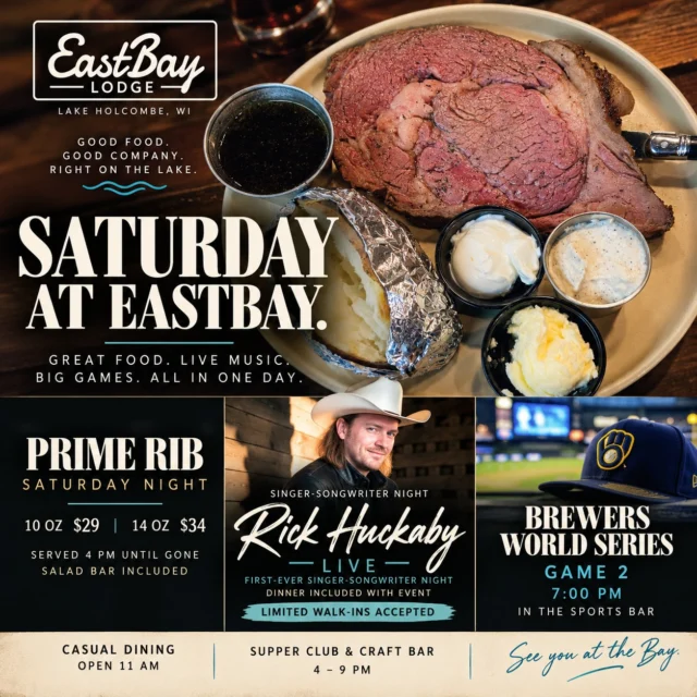 🥩🎸⚾ PRIME RIB. NASHVILLE MUSIC. WORLD SERIES BASEBALL. OH, WHAT A SATURDAY!

Some Saturdays are just better at the lake. And this one? We've got a little bit of EVERYTHING happening at Eastbay!

🥩 FIRST UP — OUR SATURDAY PRIME RIB!

A Wisconsin supper club tradition, and one we take seriously!

Beautiful, slow-roasted prime rib, served with all the fixings and our SALAD BAR INCLUDED!

🥩 10 oz — $29

🥩 14 oz — $34

⏰ Served starting at 4 PM until it's gone!

Come hungry. Leave happy. That's how we do Saturdays at Eastbay.

🎸 TONIGHT, NASHVILLE COMES TO LAKE HOLCOMBE!

It's our FIRST-EVER SINGER-SONGWRITER NIGHT featuring Rick "Huck" Huckaby!

The Nashville songwriter behind songs recorded by Thomas Rhett, Trace Adkins, and Tracy Lawrence is bringing his music, stories, and a little Music City magic to Eastbay.

Online ticket sales are now CLOSED.

But here's the good news! We'll be accepting a LIMITED NUMBER OF WALK-INS AT THE DOOR, subject to availability.

This is a special ticketed dinner-and-show experience, separate from our regular dining service. Dinner is included with event admission!

⚾🍻 AND GAME 2, BAYBEE! LET'S GO BREWERS!

The Milwaukee Brewers are back for WORLD SERIES GAME 2, and we're watching every pitch!

💙💛 Brewers vs. Tampa Bay Rays

⚾ First pitch: 7 PM

📺 Catch the action in our Sports Bar!

Bring your Brewers pride, grab something cold, and settle in with some good Wisconsin company. October baseball doesn't get much bigger than this!

🍽️ HERE'S YOUR SATURDAY LINEUP:

Casual Dining — Opens 11 AM

Supper Club & Craft Bar — 4–9 PM

Prime Rib — 4 PM until gone

Rick Huckaby Live — Limited door admission

World Series Game 2 — 7 PM

📅 SATURDAY, OCTOBER 24

📍 Eastbay Lodge | Lake Holcombe, WI

MAKE YOUR DINNER RESERVATIONS!

👉 https://www.eastbayholcombe.com/reservations/

Great food. Cold drinks. Nashville music. World Series baseball. And a whole lot of good people.

SEE YOU AT THE BAY! 💙

#EastbayLodge #LakeHolcombe #SaturdayPrimeRib #WisconsinSupperClub #RickHuckaby #MilwaukeeBrewers #WorldSeries2026